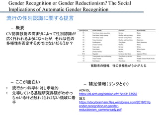 Gender Recognition or Gender Reductionism? The Social
Implications of Automatic Gender Recognition
– ここが面白い
• 流行かつ科学に対し示唆的
• 先導している基礎研究界隈がわかっ
ちゃいるけど触れ（られ）ない領域に着
手
– 補足情報（リンクとか）
ACM DL
https://dl.acm.org/citation.cfm?id=3173582
論文
https://stacybranham.files.wordpress.com/2018/01/g
ender-recognition-or-gender-
reductionism_cameraready.pdf
• 流行の性別認識に関する提言
– 概要
CV認識技術の高まりによって性別認識が
広く行われるようになったが，それは性の
多様性を否定するのではないだろうか？
被験者の情報．性の多様性がうかがえる．
 