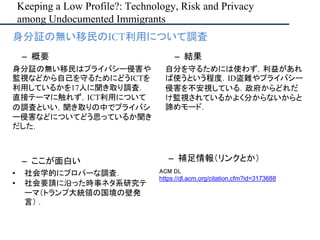Keeping a Low Profile?: Technology, Risk and Privacy
among Undocumented Immigrants
– ここが面白い
• 社会学的にプロパーな調査．
• 社会要請に沿った時事ネタ系研究テ
ーマ（トランプ大統領の国境の壁発
言） ．
– 補足情報（リンクとか）
ACM DL
https://dl.acm.org/citation.cfm?id=3173688
• 身分証の無い移民のICT利用について調査
– 概要
身分証の無い移民はプライバシー侵害や
監視などから自己を守るためにどうICTを
利用しているかを17人に聞き取り調査．
直接テーマに触れず，ICT利用について
の調査といい，聞き取りの中でプライバシ
ー侵害などについてどう思っているか聞き
だした．
– 結果
自分を守るためには使わず，利益があれ
ば使うという程度．ID盗難やプライバシー
侵害を不安視している．政府からどれだ
け監視されているかよく分からないからと
諦めモード．
 