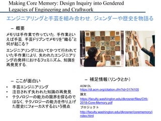 Making Core Memory: Design Inquiry into Gendered
Legacies of Engineering and Craftwork
– ここが面白い
• 手芸エンジニアリング
• 注目されず失われた知識の再発見
• テクノロジーの能力の限界を探るので
はなく，テクノロジーの能力を作り上げ
た歴史にフォーカスするという視点
– 補足情報（リンクとか）
ACM DL
https://dl.acm.org/citation.cfm?id=3174105
論文
https://faculty.washington.edu/dkrosner/files/CHI-
2018-Core-Memory.pdf
プロジェクト
http://faculty.washington.edu/dkrosner/corememory/i
ndex.html
• エンジニアリングと手芸を組み合わせ，ジェンダーや歴史を物語る
– 概要
メモリは手作業で作っていた．手作業とい
えば手芸．手芸ドリブンでメモリを“織る”と
何が起こる？
エンジニアリングにおいてかつて行われて
いた手作業により，失われたエンジニアリ
ングの発祥におけるフェミニズム，知識を
再発見する．
 