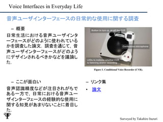 Voice Interfaces in Everyday Life
– ここが面白い
音声認識精度などが注目されがちで
ある一方で, 日常における音声ユー
ザインターフェースの経験的な使用に
関する知見があまりないことに着目し
た.
– リンク集
• 論文
• 音声ユーザインターフェースの日常的な使用に関する調査
– 概要
日常生活における音声ユーザインタ
ーフェースがどのように使われている
かを調査した論文. 調査を通じて, 音
声ユーザインターフェースがどのよう
にデザインされるべきかなどを議論し
た.
Surveyed by Takahiro Itazuri
 
