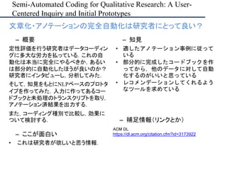 Semi-Automated Coding for Qualitative Research: A User-
Centered Inquiry and Initial Prototypes
– ここが面白い
• これは研究者が欲しいと思う情報．
– 補足情報（リンクとか）
ACM DL
https://dl.acm.org/citation.cfm?id=3173922
• 文章化・アノテーションの完全自動化は研究者にとって良い？
– 概要
定性評価を行う研究者はデータコーディン
グに多大な労力を払っている．これの自
動化は本当に完全にやるべきか，あるい
は部分的に自動化したほうが良いのか？
研究者にインタビューし，分析してみた．
そして，知見をもとにNLPベースのプロトタ
イプを作ってみた．入力に作ってあるコー
ドブックと未処理のトランスクリプトを取り，
アノテーション済結果を出力する．
また，コーディング種別で比較し，効果に
ついて検討する．
– 知見
• 適したアノテーション事例に従って
いる
• 部分的に完成したコードブックを作
ってから，他のデータに対して自動
化するのがいいと思っている
• レコメンデーションしてくれるよう
なツールを求めている
 