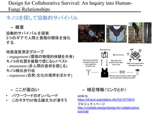 Design for Collaborative Survival: An Inquiry into Human-
Fungi Relationships
– ここが面白い
• パワーワードのオンパレード
• このネタでBP取る論文力が凄そう
– 補足情報（リンクとか）
ACM DL
https://dl.acm.org/citation.cfm?id=3173614
プロジェクトページ
http://unstable.design/design-for-collaborative-
survival/
• キノコを探して協働的サバイバル
– 概要
協働的サバイバルを提案．
3つのギアで人間と菌類の関係を強化
する．
地面湿度測定グローブ
- engagement (環境の物理的体験を共有)
キノコの位置を振動で感じるIoTベスト
- attunement (非人間の息吹を感じる)
キノコ検出歩行杖
- expansion (自然-文化の境界をぼかす)
 