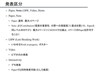 発表区分
– Paper, Note, LBW, Video, Demo
– Paper, Note
• Paper：通常．最大10ページ
• Note：よりContribution（提案の重要性，分野への貢献度）に重点を置いた，Paperと
同レベルのカテゴリ．最大4ページ＞CHI2018では廃止，4ページのPaperを許可す
ることに
– LBW (Late Breaking Work)
• いわゆるWork in progress，ポスター
– Video
• ビデオのみ発表
– Interactivity
• デモ発表
• Paperでも同時発表可能（むしろ推奨）
 