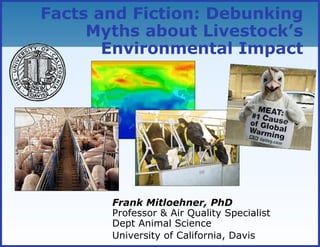 Facts and Fiction: Debunking
Myths about Livestock’s
Environmental Impact
Frank Mitloehner, PhD
Professor & Air Quality Specialist
Dept Animal Science
University of California, Davis
 