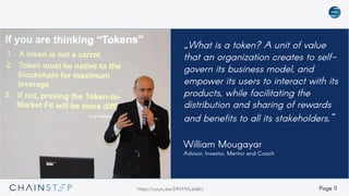 Page 11
„What is a token? A unit of value
that an organization creates to self-
govern its business model, and
empower its users to interact with its
products, while facilitating the
distribution and sharing of rewards
and benefits to all its stakeholders.“
William Mougayar
Advisor, Investor, Mentor and Coach
https://youtu.be/24VHVLeldkU
 