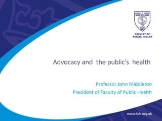 Advocacy and the public’s health
Professor John Middleton
President of Faculty of Public Health
 