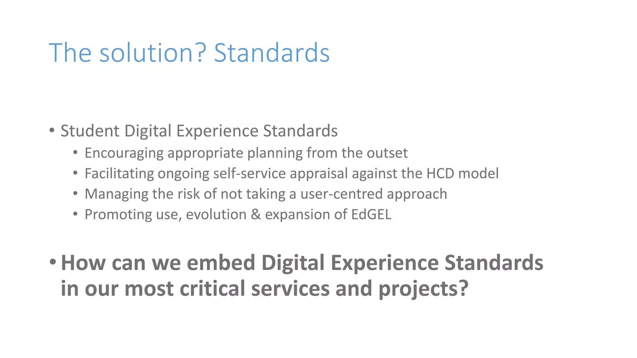 The solution? Standards
• Student Digital Experience Standards
• Encouraging appropriate planning from the outset
• Facilitating ongoing self-service appraisal against the HCD model
• Managing the risk of not taking a user-centred approach
• Promoting use, evolution & expansion of EdGEL
• How can we embed Digital Experience Standards
in our most critical services and projects?
 