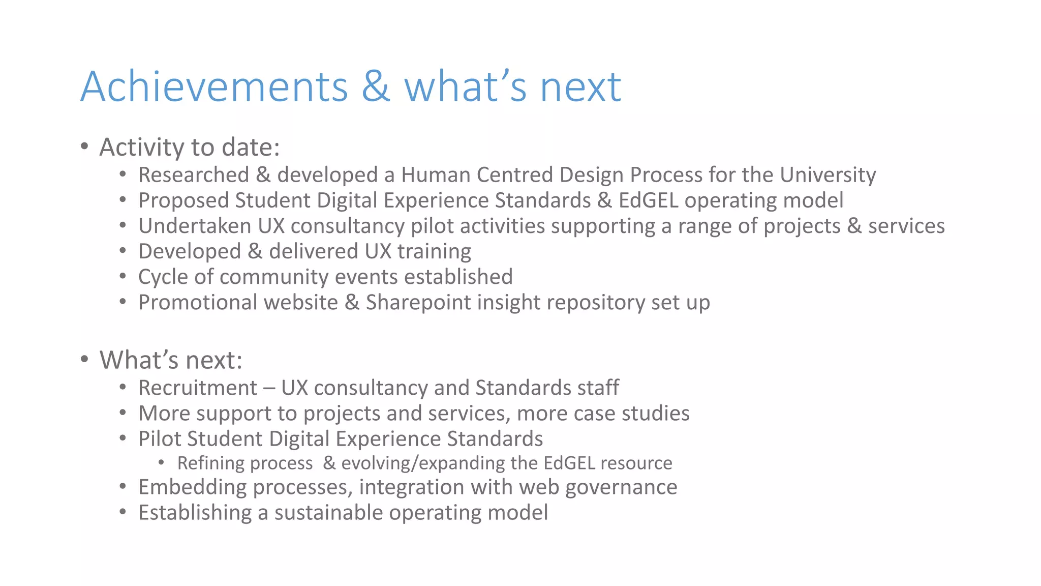 Achievements & what’s next
• Activity to date:
• Researched & developed a Human Centred Design Process for the University
• Proposed Student Digital Experience Standards & EdGEL operating model
• Undertaken UX consultancy pilot activities supporting a range of projects & services
• Developed & delivered UX training
• Cycle of community events established
• Promotional website & Sharepoint insight repository set up
• What’s next:
• Recruitment – UX consultancy and Standards staff
• More support to projects and services, more case studies
• Pilot Student Digital Experience Standards
• Refining process & evolving/expanding the EdGEL resource
• Embedding processes, integration with web governance
• Establishing a sustainable operating model
 