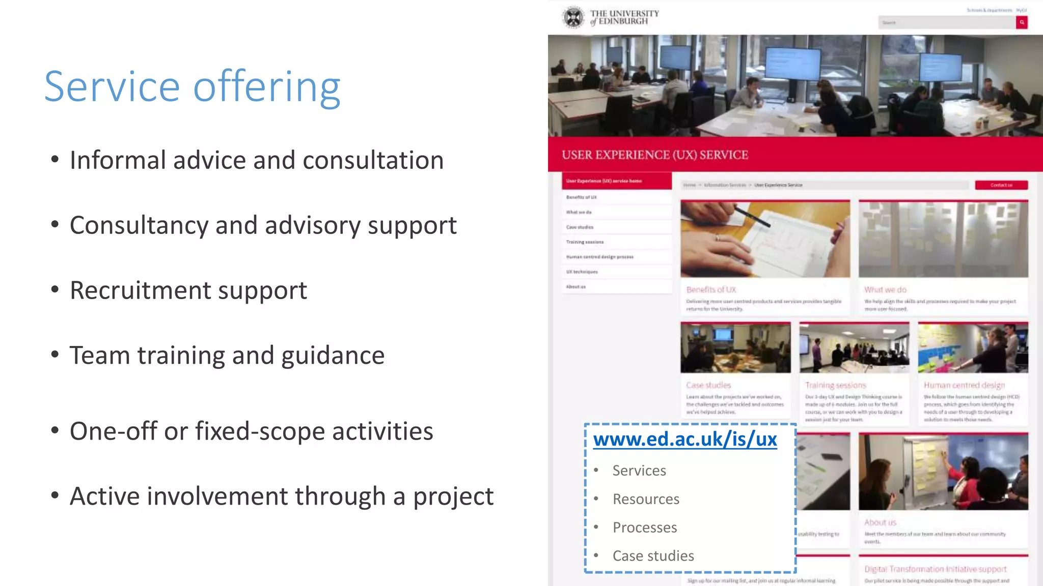 Service offering
www.ed.ac.uk/is/ux
• Services
• Resources
• Processes
• Case studies
• Informal advice and consultation
• Consultancy and advisory support
• Recruitment support
• Team training and guidance
• One-off or fixed-scope activities
• Active involvement through a project
 