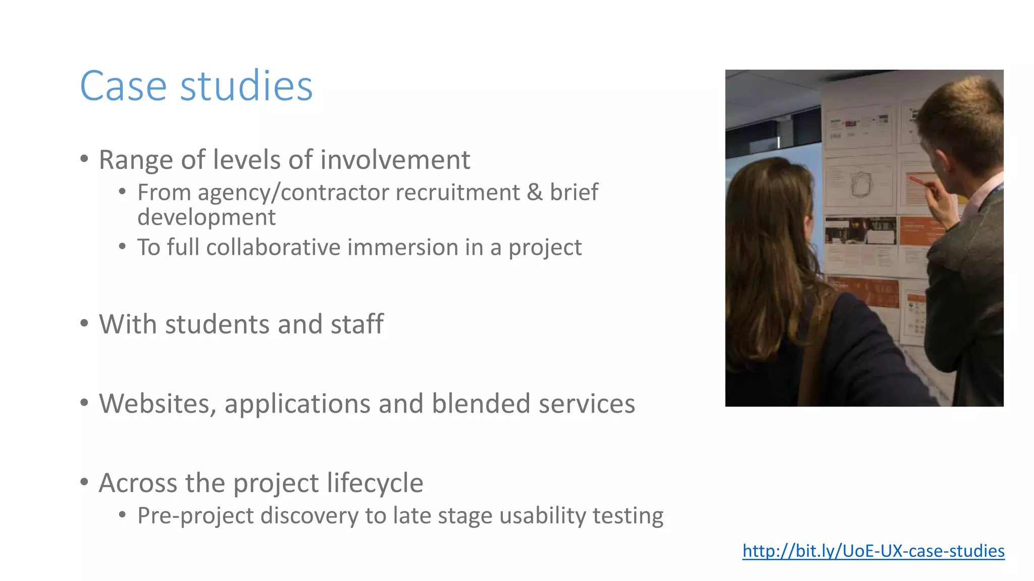 Case studies
• Range of levels of involvement
• From agency/contractor recruitment & brief
development
• To full collaborative immersion in a project
• With students and staff
• Websites, applications and blended services
• Across the project lifecycle
• Pre-project discovery to late stage usability testing
http://bit.ly/UoE-UX-case-studies
 