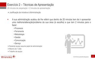 © 2018 Winning Scientific Management
Exercício 2 – Técnicas de Apresentação
20 minutos de preparação + 2 minutos de apresentação
Justificação de iniciativa à Administração
▪ A sua administração acabou de lhe referir que dentro de 20 minutos tem de ir apresentar
uma melhoria/alteração/problema da sua área (à escolha) e que tem 2 minutos para o
fazer:
• Processos
• Ferramenta
• Metodologia
• Gestão
• Comunicação
• Serviço
Restante equipa assume papel de administração
Máximo de 1 slide
Trabalho de equipa
21
 