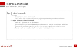 © 2018 Winning Scientific Management
Poder da Comunicação
Boas Práticas de Comunicação
Controlo sobre a Comunicação
Premissas:
Existe sempre um “owner” da comunicação
Tanto o emissor como o recetor são responsáveis por garantir que entendem (descodificam) corretamente
O “owner” da comunicação deve garantir que:
O tema não é abandonado até que seja entendido
A comunicação tem o nível de detalhe adequado para o propósito, nem mais, nem menos (abstrato vs detalhado)
Não existem demasiados temas paralelos que são irrelevantes para o propósito da comunicação em causa
O recetor respeita o processo de gestão da comunicação estabelecido pelo emissor
28
 