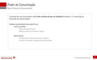 © 2018 Winning Scientific Management
Poder da Comunicação
Boas Práticas de Apresentação
O sucesso de uma comunicação reside mais na forma do que no conteúdo da mesma. É o maior jogo de
persuasão de qualquer gestor
Qualquer apresentação deve garantir que:
Instrui (conteúdo)
Passa informação relevante
Melhoria contínua de processos e negócio
Motiva (forma)
Cria alinhamento, ressonância positiva, é apelativa
Constrói um ambiente e relação positiva entre as partes
30
 