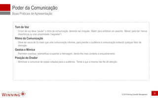 © 2018 Winning Scientific Management
Poder da Comunicação
Boas Práticas de Apresentação
Tom de Voz
O tom de voz deve “pautar” o ritmo da comunicação, devendo ser irregular. Maior, para enfatizar um assunto. Menor, para dar menos
importância ou criar proximidade (“segredar”)
Ritmo da Comunicação
Deve ser cerca de 2x maior que uma comunicação informal, para prender a audiência à comunicação evitando qualquer fator de
distração
Gestos e Mímica
Permitem acentuar, exemplificar e suportar a mensagem, dando-lhe mais contexto e enquadramento
Posição do Orador
Minimizar a comunicar de costas voltadas para a audiência. Tende a que a mesma não lhe dê atenção.
31
 