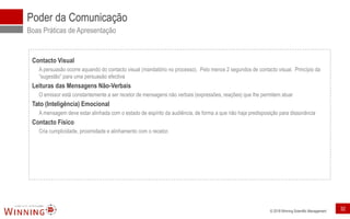© 2018 Winning Scientific Management
Poder da Comunicação
Boas Práticas de Apresentação
Contacto Visual
A persuasão ocorre aquando do contacto visual (mandatório no processo). Pelo menos 2 segundos de contacto visual. Princípio da
“sugestão” para uma persuasão efectiva
Leituras das Mensagens Não-Verbais
O emissor está constantemente a ser recetor de mensagens não verbais (expressões, reações) que lhe permitem atuar
Tato (Inteligência) Emocional
A mensagem deve estar alinhada com o estado de espírito da audiência, de forma a que não haja predisposição para dissonância
Contacto Físico
Cria cumplicidade, proximidade e alinhamento com o recetor.
32
 