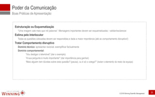 © 2018 Winning Scientific Management
Poder da Comunicação
Boas Práticas de Apresentação
Estruturação ou Esquematização
“Uma imagem vale mais que mil palavras”. Mensagens importantes devem ser esquematizadas validar/esclarecer.
Estima pelo Interlocutor
Todas as questões colocadas devem ser respondidas e dada a maior importância (até ao comportamento disruptivo!)
Tratar Comportamento disruptivo
Domínio técnico: apresentar racional, exemplificar factualmente
Domínio comportamental:
“Vou desligar o telemóvel” (dar o exemplo)
“A sua pergunta é muito importante!” (dar importância para ganhar)
“Mais alguém tem dúvidas sobre esta questão? (pausa), ou é só o colega?” (isolar o elemento do resto da equipa)
33
 