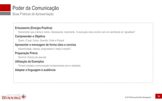 © 2018 Winning Scientific Management
Poder da Comunicação
Boas Práticas de Apresentação
Entusiasmo (Energia Positiva)
Demonstrar que o tema é nobre, interessante, importante. A execução deve ocorrer com um semblante de “agradável”
Compreender o Objetivo
Quem, O quê, Como, Quando, Onde e Porquê
Apresentar a mensagem de forma clara e concisa
Assertividade, clareza, pragmatismo (“keep it simple”)
Preparação Prévia
Domínio Técnico do assunto
Utilização de Exemplos
Tornam simples a comunicação fundamentada com a realidade
Adaptar a linguagem à audiência
34
 
