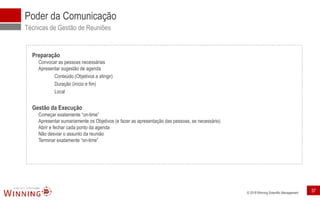 © 2018 Winning Scientific Management
Poder da Comunicação
Técnicas de Gestão de Reuniões
Preparação
Convocar as pessoas necessárias
Apresentar sugestão de agenda
Conteúdo (Objetivos a atingir)
Duração (início e fim)
Local
Gestão da Execução
Começar exatamente “on-time”
Apresentar sumariamente os Objetivos (e fazer as apresentação das pessoas, se necessário)
Abrir e fechar cada ponto da agenda
Não desviar o assunto da reunião
Terminar exatamente “on-time”
37
 