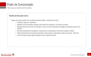 © 2018 Winning Scientific Management
Poder da Comunicação
Técnicas de Gestão de Reuniões
Gestão da Execução (cont.)
O gestor da reunião poderá, caso considere necessário alterar o conteúdo da reunião:
• Ponderar a urgência x importância
• Replanear de forma objetiva e explicar comunicando aos presentes o novo plano da reunião
• Replaneamento deve ocorrer em conteúdo e nunca (ou muito raramente) em duração (se necessário marcar nova
reunião)
• Minimizar replaneamento de agendas demonstra que o planeamento inicial não foi cuidado ou efetivo
• Validar entendimento das principais conclusões e lista de ações x responsável x data de conclusão “action list”
• Tomar nota das principais ações, decisões e outro conteúdo relevante
38
 