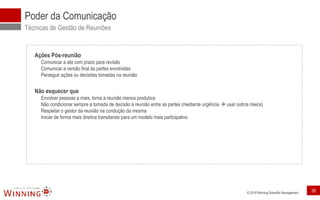 © 2018 Winning Scientific Management
Poder da Comunicação
Técnicas de Gestão de Reuniões
Ações Pós-reunião
Comunicar a ata com prazo para revisão
Comunicar a versão final às partes envolvidas
Perseguir ações ou decisões tomadas na reunião
Não esquecer que
Envolver pessoas a mais, torna a reunião menos produtiva
Não condicionar sempre a tomada de decisão à reunião entre as partes (mediante urgência  usar outros meios)
Respeitar o gestor da reunião na condução da mesma
Iniciar de forma mais diretiva transitando para um modelo mais participativo
39
 