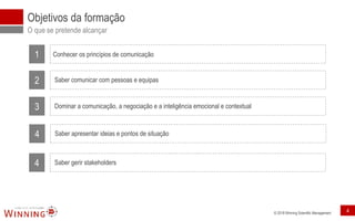 © 2018 Winning Scientific Management
Objetivos da formação
O que se pretende alcançar
1 Conhecer os princípios de comunicação
2 Saber comunicar com pessoas e equipas
3 Dominar a comunicação, a negociação e a inteligência emocional e contextual
4 Saber apresentar ideias e pontos de situação
4 Saber gerir stakeholders
4
 