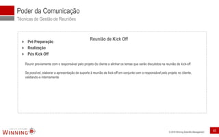 © 2018 Winning Scientific Management
 Pré Preparação
 Realização
 Pós Kick Off
Reunir previamente com o responsável pelo projeto do cliente e alinhar os temas que serão discutidos na reunião de kick-off
Se possível, elaborar a apresentação de suporte à reunião de kick-off em conjunto com o responsável pelo projeto no cliente,
validando-a internamente
Poder da Comunicação
Técnicas de Gestão de Reuniões
Reunião de Kick Off
40
 