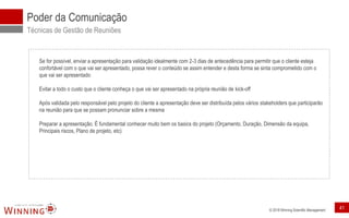 © 2018 Winning Scientific Management
Poder da Comunicação
Técnicas de Gestão de Reuniões
Se for possível, enviar a apresentação para validação idealmente com 2-3 dias de antecedência para permitir que o cliente esteja
confortável com o que vai ser apresentado, possa rever o conteúdo se assim entender e desta forma se sinta comprometido com o
que vai ser apresentado
Evitar a todo o custo que o cliente conheça o que vai ser apresentado na própria reunião de kick-off
Após validada pelo responsável pelo projeto do cliente a apresentação deve ser distribuída pelos vários stakeholders que participarão
na reunião para que se possam pronunciar sobre a mesma
Preparar a apresentação. É fundamental conhecer muito bem os basics do projeto (Orçamento, Duração, Dimensão da equipa,
Principais riscos, Plano de projeto, etc)
41
 