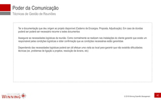 © 2018 Winning Scientific Management
Poder da Comunicação
Técnicas de Gestão de Reuniões
Ter a documentação que deu origem ao projeto disponível (Caderno de Encargos, Proposta, Adjudicação). Em caso de dúvidas
poderá ser poderá ser necessário recorrer a estes documentos
Assegurar as necessidades logísticas da reunião. Como normalmente se realizam nas instalações do cliente garantir que existe um
responsável pelas condições logísticas e obter confirmação que as condições necessárias estão garantidas
Dependendo das necessidades logísticas poderá ser útil efetuar uma visita ao local para garantir que não existirão dificuldades
técnicas (ex. problemas de ligação a projetos, resolução de écrans, etc)
42
 
