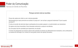 © 2018 Winning Scientific Management
Poder da Comunicação
Técnicas de Gestão de Reuniões
Porque correm mal as reuniões
Porque são usadas sem critério ou sem a devida preparação
Desnecessária (por vezes promovem-se reuniões só “porque sim”, sem se fazer a pergunta fundamental “O que é suposto
acontecer?)”
O motivo da reunião não está claro (logo os participantes não se podem preparar e a reunião tenderá a ser improdutiva)
Os objetivos não foram transmitidos, foram demasiado ambiciosos ou estavam mal definidos
Os convocados não têm autoridade para implementar uma decisão
O número de participantes era excessivo (devem estar presentes as pessoas que efetivamente são necessárias, como contribuidores
ou recetores da informação. Se o número for muito grande, tende a ser apenas informativo)
44
 