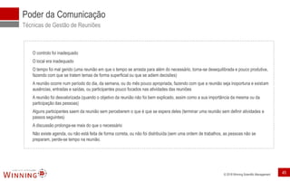 © 2018 Winning Scientific Management
Poder da Comunicação
Técnicas de Gestão de Reuniões
O controlo foi inadequado
O local era inadequado
O tempo foi mal gerido (uma reunião em que o tempo se arrasta para além do necessário, torna-se desequilibrada e pouco produtiva,
fazendo com que se tratem temas de forma superficial ou que se adiem decisões)
A reunião ocorre num período do dia, da semana, ou do mês pouco apropriada, fazendo com que a reunião seja inoportuna e existam
ausências, entradas e saídas, ou participantes pouco focados nas atividades das reuniões
A reunião foi desvalorizada (quando o objetivo da reunião não foi bem explicado, assim como a sua importância da mesma ou da
participação das pessoas)
Alguns participantes saem da reunião sem perceberem o que é que se espera deles (terminar uma reunião sem definir atividades e
passos seguintes)
A discussão prolonga-se mais do que o necessário
Não existe agenda, ou não está feita de forma correta, ou não foi distribuída (sem uma ordem de trabalhos, as pessoas não se
preparam, perde-se tempo na reunião.
45
 