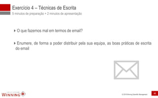 © 2018 Winning Scientific Management
Exercício 4 – Técnicas de Escrita
5 minutos de preparação + 2 minutos de apresentação
O que fazemos mal em termos de email?
Enumere, de forma a poder distribuir pela sua equipa, as boas práticas de escrita
do email
46
 