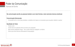 © 2018 Winning Scientific Management
Poder da Comunicação
Técnicas de Escrita
Na comunicação escrita as pessoas tendem a ser mais formais, mais racionais (menos emotivas)
Comunicação Estruturada
A conclusão vem no início (tipo jornalista), os detalhes vêm depois e se necessário para enquadrar, detalhar e explicar
Qualidade do Texto
Frases curtas
O texto deve ser quebrado (linha em branco) em parágrafos
Não escrever parágrafos longos. Três a quatro linhas por parágrafo, no máximo
Evitar usar termos técnicos (dificuldade de interpretação)
47
 