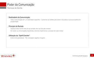 © 2018 Winning Scientific Management
Poder da Comunicação
Técnicas de Escrita
Destinatário da Comunicação
Toda a comunicação tem um destinatário específico. Comunicar por defeito para todos é má prática e provoca quebras de
produtividade
Princípio da Revisão
Qualquer texto escrito antes de ser enviado deve ser lido pelo emissor
Em textos ou comunicações importantes, devemos implementar o processo de “peer-review”
Utilização do “Spell-Checker”
Evitar erros gramaticais. Têm conotação negativa (imagem)
48
 