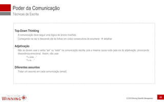 © 2018 Winning Scientific Management
Poder da Comunicação
Técnicas de Escrita
Top-Down Thinking
A comunicação deve seguir uma lógica de árvore invertida
Começando na raiz e descendo até às folhas em ciclos consecutivos de enumerar  detalhar
Adjetivação
Não se devem usar o verbo “ser” ou “estar” na comunicação escrita, pois a mesma causa ruído pela via da adjetivação, provocando
dissonância emocional. Assim, não usar:
“Tu estás …”
“Tu és …”
Diferentes assuntos
Tratar um assunto em cada comunicação (email)
49
 
