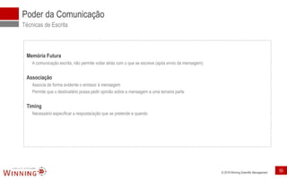 © 2018 Winning Scientific Management
Poder da Comunicação
Técnicas de Escrita
Memória Futura
A comunicação escrita, não permite voltar atrás com o que se escreve (após envio da mensagem)
Associação
Associa de forma evidente o emissor à mensagem
Permite que o destinatário possa pedir opinião sobre a mensagem a uma terceira parte
Timing
Necessário especificar a resposta/ação que se pretende e quando
50
 