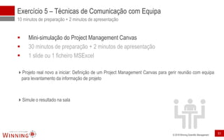 © 2018 Winning Scientific Management
Exercício 5 – Técnicas de Comunicação com Equipa
10 minutos de preparação + 2 minutos de apresentação
▪ Mini-simulação do Project Management Canvas
▪ 30 minutos de preparação + 2 minutos de apresentação
▪ 1 slide ou 1 ficheiro MSExcel
Projeto real novo a iniciar: Definição de um Project Management Canvas para gerir reunião com equipa
para levantamento da informação de projeto
Simule o resultado na sala
51
 