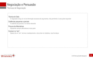 © 2018 Winning Scientific Management
Negociação e Persuasão
Técnicas de Negociação
Técnica do Gelo
O negociador lança um rol de informação excessiva de argumentos, não permitindo à outra parte responder
Cedências pequenas e parciais
Ir cedendo aos poucos e no menos relevante
Procura de Alternativas
Apresentar sempre alternativas à outra parte
Concluir no “sim”
Depois de um “sim”, terminar imediatamente e não entrar em detalhes, mas formalizar
68
 