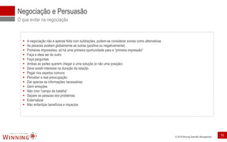 © 2018 Winning Scientific Management
Negociação e Persuasão
O que evitar na negociação
▪ A negociação não é apenas feita com subtrações, podem-se considerar somas como alternativas
▪ As pessoas avaliam globalmente as outras (positiva ou negativamente)
▪ Primeiras impressões: só há uma primeira oportunidade para a “primeira impressão”
▪ Faça a ideia ser do outro
▪ Faça perguntas
▪ Ambas as partes querem chegar a uma solução (e não uma posição)
▪ Deve existir interesse na duração da relação
▪ Pegar nos aspetos comuns
▪ Perceber a real preocupação
▪ Dar apenas as informações necessárias
▪ Gerir emoções
▪ Não criar “campo de batalha”
▪ Separe as pessoas dos problemas
▪ Externalizar
▪ Não enfantizar benefícios e impactos
70
 