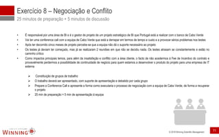 © 2018 Winning Scientific Management
Exercício 8 – Negociação e Conflito
25 minutos de preparação + 5 minutos de discussão
• É responsável por uma área de BI e é o gestor de projeto de um projeto estratégico de BI que Portugal está a realizar com o banco de Cabo Verde
• Vai ter uma conference call com a equipa de Cabo Verde que está a derrapar em termos de tempo e custo e a provocar sérios problemas nos testes
• Após ter decorrido cinco meses de projeto percebe-se que a equipa não dá o suporte necessário ao projeto
• Os testes já deviam ter começado, mas já se realizaram 2 reuniões em que não se decidiu nada. Os testes atrasam se constantemente e estão no
caminho crítico
• Como impactos principais temos, para além da insatisfação e conflito com a área cliente, o facto de não acedermos à Fee de Incentivo do contrato e
provavelmente perdermos a possibilidade de continuidade de negócio para quem estamos a desenvolver o produto do projeto para uma empresa de IT
externa
➢ Constituição de grupos de trabalho
➢ O trabalho deverá ser apresentado, com suporte de apresentação e debatido por cada grupo
➢ Prepare a Conference Call e apresente a forma como executaria o processo de negociação com a equipa de Cabo Verde, de forma a recuperar
o projeto
➢ 25 min de preparação + 5 min de apresentação à equipa
71
 