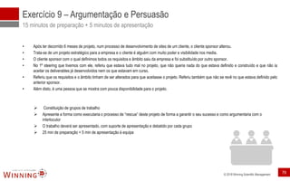 © 2018 Winning Scientific Management
Exercício 9 – Argumentação e Persuasão
15 minutos de preparação + 5 minutos de apresentação
• Após ter decorrido 6 meses de projeto, num processo de desenvolvimento de sites de um cliente, o cliente sponsor alterou.
• Trata-se de um projeto estratégico para a empresa e o cliente é alguém com muito poder e visibilidade nos media.
• O cliente sponsor com o qual definimos todos os requisitos e âmbito saiu da empresa e foi substituído por outro sponsor.
• No 1º steering que tivemos com ele, referiu que estava tudo mal no projeto, que não queria nada do que estava definido e construído e que não ia
aceitar os deliverables já desenvolvidos nem os que estavam em curso.
• Referiu que os requisitos e o âmbito tinham de ser alterados para que aceitasse o projeto. Referiu também que não se revê no que estava definido pelo
anterior sponsor.
• Além disto, é uma pessoa que se mostra com pouca disponibilidade para o projeto.
➢ Constituição de grupos de trabalho
➢ Apresente a forma como executaria o processo de “rescue” deste projeto de forma a garantir o seu sucesso e como argumentaria com o
interlocutor
➢ O trabalho deverá ser apresentado, com suporte de apresentação e debatido por cada grupo
➢ 25 min de preparação + 5 min de apresentação à equipa
79
 