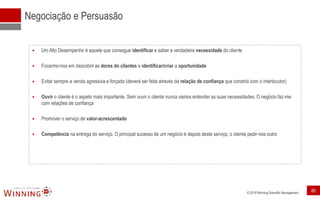 © 2018 Winning Scientific Management
Negociação e Persuasão
 Um Alto Desempenho é aquele que consegue identificar e saber a verdadeira necessidade do cliente
 Focarmo-nos em descobrir as dores do clientes e identificar/criar a oportunidade
 Evitar sempre a venda agressiva e forçada (deverá ser feita através da relação de confiança que constrói com o interlocutor)
 Ouvir o cliente é o aspeto mais importante. Sem ouvir o cliente nunca vamos entender as suas necessidades. O negócio faz-me
com relações de confiança
 Promover o serviço de valor-acrescentado
 Competência na entrega do serviço. O principal sucesso de um negócio é depois deste serviço, o cliente pedir-nos outro
80
 