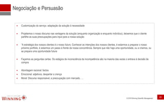 © 2018 Winning Scientific Management
Negociação e Persuasão
 Customização do serviço: adaptação da solução à necessidade
 Projetemos o nosso discurso nas vantagens da solução (enquanto organização e enquanto indivíduo), deixemos que o cliente
partilhe as suas preocupações para input para a nossa solução
 “A estratégia dos nossos clientes é o nosso futuro. Conhecer as intenções dos nossos clientes, é estarmos a preparar o nosso
próximo portfolio, é estarmos um passo à frente da nossa concorrência. Sempre que não haja uma oportunidade, ou a criamos, ou
se prepara uma oportunidade futura
 Façamos as perguntas certas. Os estágios de inconsciência da incompetência são na maioria das vezes o entrava à decisão de
compra
 Abordagem racional: factos
 Emocional: adjetivos, despertar a crença
 Moral: Discurso responsável, a preocupação com mercado, …
81
 