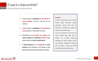 © 2018 Winning Scientific Management
O que é o Auto-controlo?
A importância do Auto-controlo
▪ O Auto-controlo é a capacidade de controlarmos as
nossas emoções, de modo, a que elas não nos
controlem
▪ O Auto-controlo é a capacidade de nos mantermos
serenos apesar no nosso estado emocional
▪ Necessitamos de usar aquilo que sabemos das
nossas emoções para podermos controlar e gerir
essas emoções e o nosso comportamento
▪ A Auto-Consciência é um precedente do Auto-
controlo. Se não soubermos o que estamos a sentir
poderá ser difícil tomar qualquer atitude a propósito
Exemplo:
Se sentir medo antes de uma reunião
comum cliente importante, poderá
acalmar-se apenas pelo acto de
reconhecer o sentimento e analisar as
razões do seu aparecimento.
Uma vez consciente de que está com
medo, poderá fazer algo para o
resolver. As reuniões provocam
sensações de receio apenas porque
são situações importantes. Mantendo
isto em mente o gestor de projeto
poderá acalmar-se de forma eficaz.
91
 