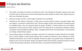 © 2018 Winning Scientific Management
▪ Uma mulher, que acabou de comprar uma chávena de café e cinco bolachas de chocolate, sentou-se numa mesa
em frente à loja, de frente para um homem desconhecido que estava sentado na mesma mesa. Depois de provar o
café, tirou uma bolacha do pacote.
▪ Assim que começou a comer, o homem pegou no pacote e tirou uma bolacha.
▪ Paralisada de raiva, silêncio e descrença, a mulher comeu a primeira bolacha e pensou no que fazer depois. Será
que imaginou o que ela tem a certeza de ter visto? Teria ele coragem de fazer isso novamente? Finalmente quando
a curiosidade passou, tirou uma segunda bolacha do pacote. Confiante, o homem também tirou outra bolacha,
estampando um sorriso enorme no rosto, enquanto comia. Só a certeza de ter um autocontrole impecável a impediu
de protestar contra este ladrão de bolachas. Afinal, a arrogância deste homem era extraordinária, e ele não parecia
um mendigo, vestido de fato e gravata.
▪ Já que sobrava apenas uma bolacha, ela engoliu a que tinha e foi novamente ao pacote. Mas ele foi mais rápido.
Com um sorriso radiante, e ainda nenhuma palavra, partiu a bolacha que sobrava ao meio e ofereceu-a à mulher.
Totalmente descontente, com um olhar de indignação, levantou-se, pegou na sua grande mala e foi rapidamente em
direção ao carro. No carro até deixou escapar uma pequena ofensa dos seus lábios, enquanto procurava as chaves
na mala. Os seus dedos encontraram, ao lado das chaves, o seu pacote de bolachas fechado!
O Enigma das Bolachas
Auto-controlo
92
 