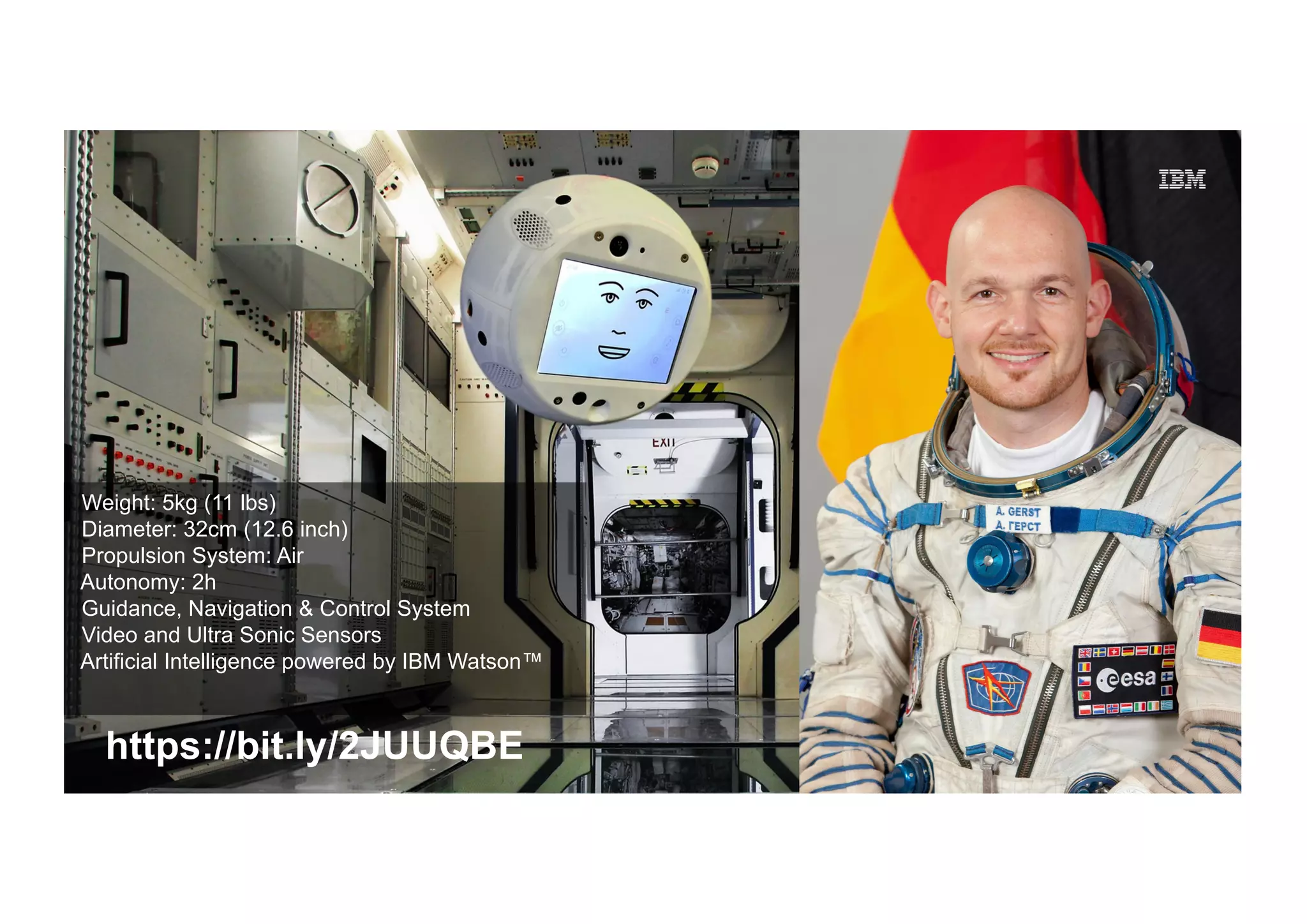 © 2016 IBM Corporation
IBM Market Development & Insights
33 33
https://bit.ly/2JUUQBE
Weight: 5kg (11 lbs)
Diameter: 32cm (12.6 inch)
Propulsion System: Air
Autonomy: 2h
Guidance, Navigation & Control System
Video and Ultra Sonic Sensors
Artificial Intelligence powered by IBM Watson™
 