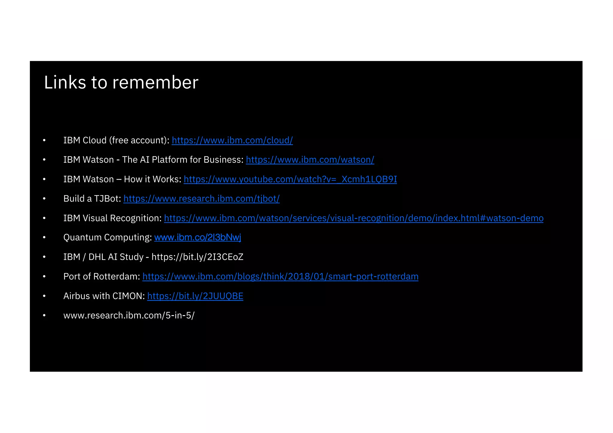 Links to remember
• IBM Cloud (free account): https://www.ibm.com/cloud/
• IBM Watson - The AI Platform for Business: https://www.ibm.com/watson/
• IBM Watson – How it Works: https://www.youtube.com/watch?v=_Xcmh1LQB9I
• Build a TJBot: https://www.research.ibm.com/tjbot/
• IBM Visual Recognition: https://www.ibm.com/watson/services/visual-recognition/demo/index.html#watson-demo
• Quantum Computing: www.ibm.co/2I3bNwj
• IBM / DHL AI Study - https://bit.ly/2I3CEoZ
• Port of Rotterdam: https://www.ibm.com/blogs/think/2018/01/smart-port-rotterdam
• Airbus with CIMON: https://bit.ly/2JUUQBE
• www.research.ibm.com/5-in-5/
 