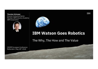IBM Watson Goes Robotics
The Why, The How and The Value
Thorsten Schroeer
Director Industrial Sector
Member IBM Industry Academy
IBM Corporation
CSCMP European Conference
Rotterdam | May 18th. 2018
 