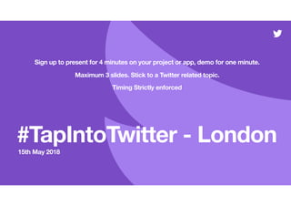 #TapIntoTwitter - London
15th May 2018
Sign up to present for 4 minutes on your project or app, demo for one minute.
Maximum 3 slides. Stick to a Twitter related topic.
Timing Strictly enforced
 