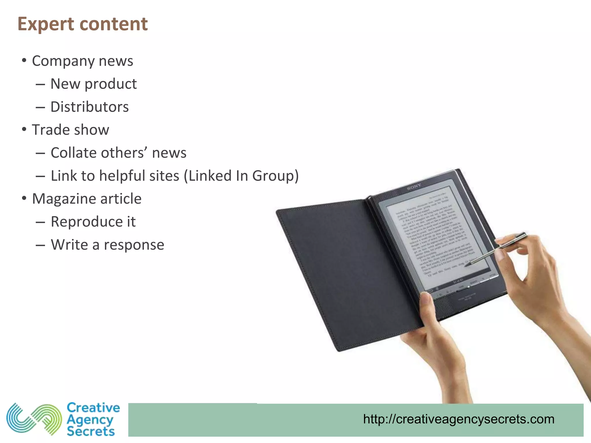 http://creativeagencysecrets.com
Expert content
• Company news
‒ New product
‒ Distributors
• Trade show
‒ Collate others’ news
‒ Link to helpful sites (Linked In Group)
• Magazine article
‒ Reproduce it
‒ Write a response
 