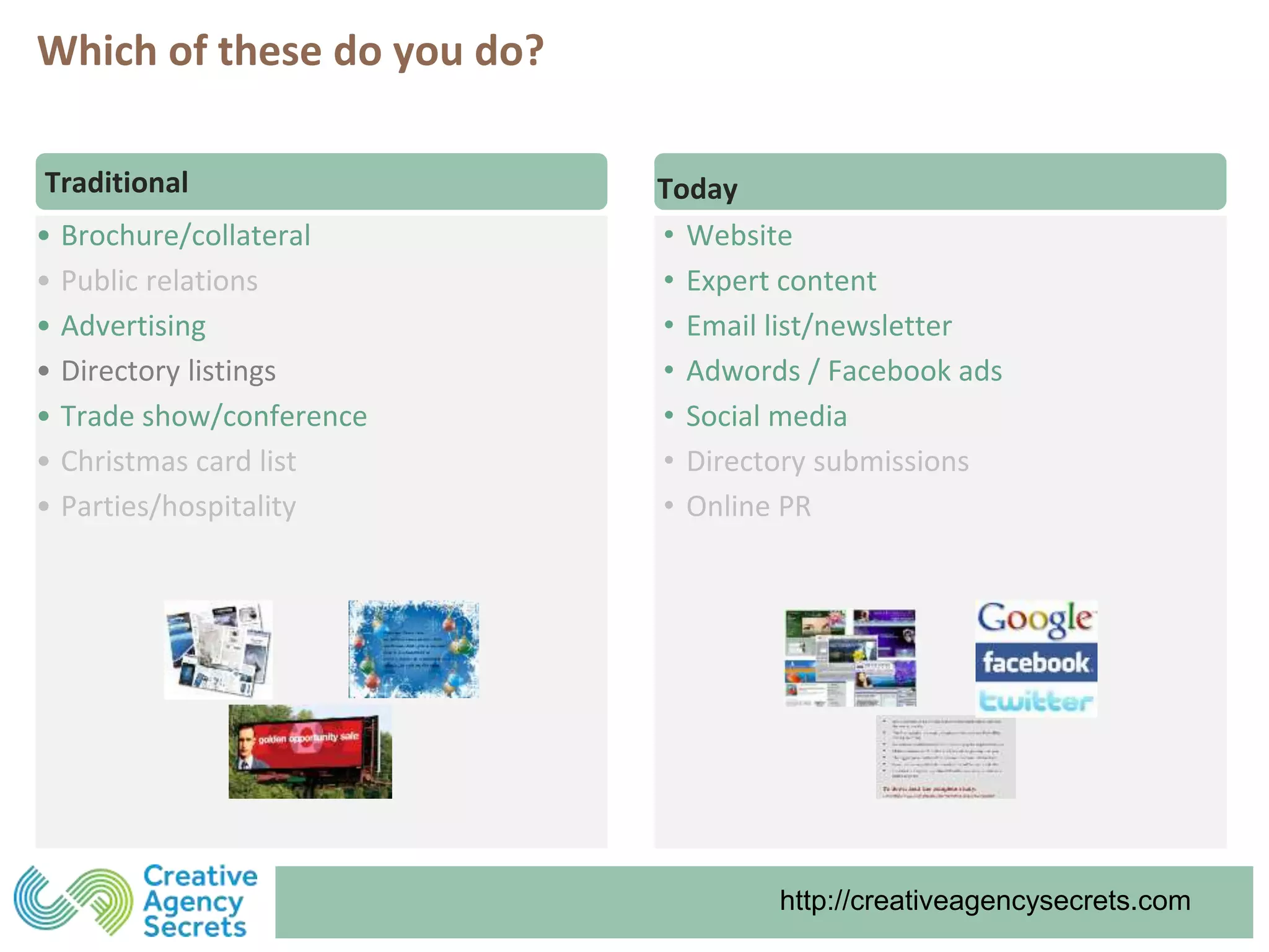 http://creativeagencysecrets.comhttp://creativeagencysecrets.com
• Brochure/collateral
• Public relations
• Advertising
• Directory listings
• Trade show/conference
• Christmas card list
• Parties/hospitality
Traditional Today
• Website
• Expert content
• Email list/newsletter
• Adwords / Facebook ads
• Social media
• Directory submissions
• Online PR
Which of these do you do?
 